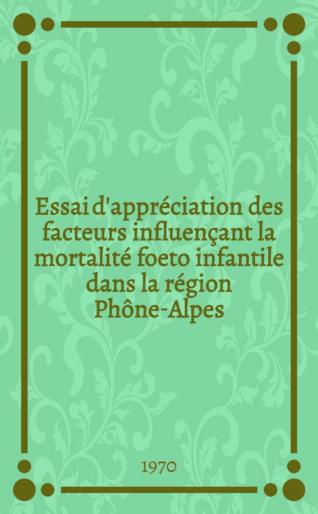 Essai d'appréciation des facteurs influençant la mortalité foeto infantile dans la région Phône-Alpes : Étude portant sur les années 1957 à 1967 : Thèse ..