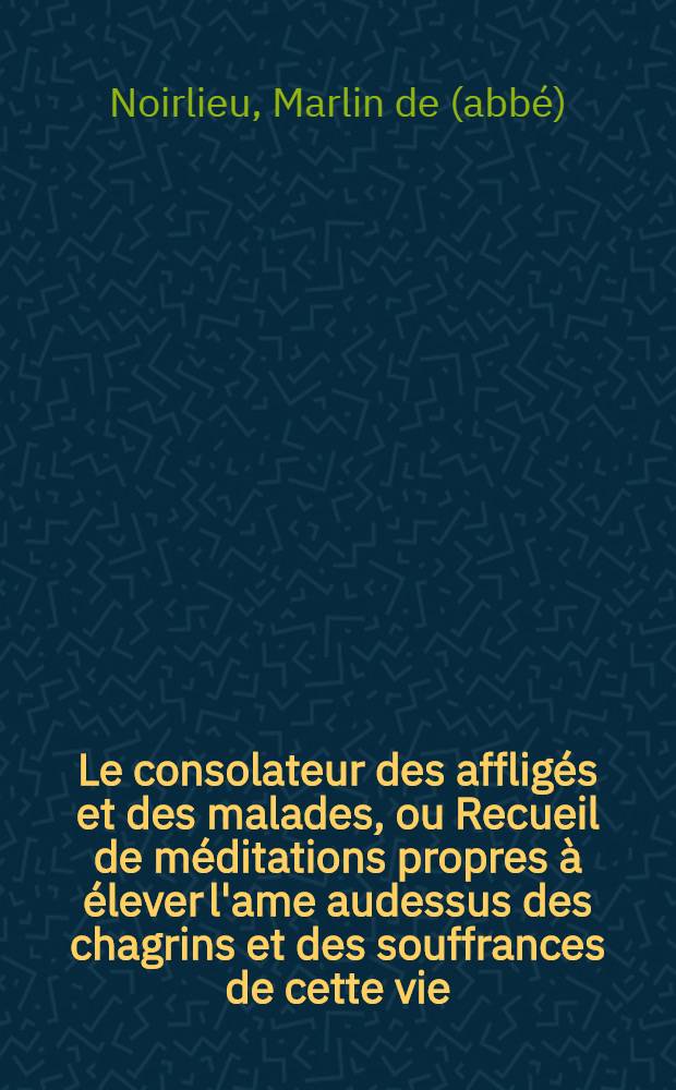 Le consolateur des afflig&eacute;s et des malades, ou Recueil de m&eacute;ditations propres &agrave; &eacute;lever l'ame audessus des chagrins et des souffrances de cette vie