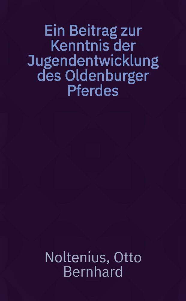 Ein Beitrag zur Kenntnis der Jugendentwicklung des Oldenburger Pferdes : Inaug.-Diss. .... einer Mathematisch-naturwissenschaftlichen Fak. der ... Universit&auml;t zu G&ouml;ttingen ..