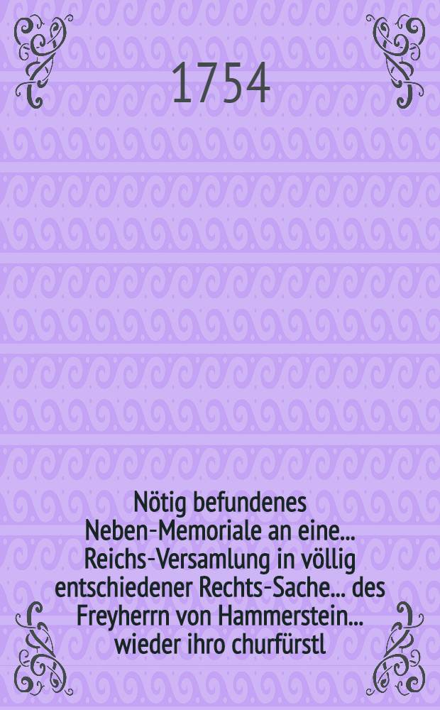 N&ouml;tig befundenes Neben-Memoriale an eine ... Reichs-Versamlung in v&ouml;llig entschiedener Rechts-Sache ... des Freyherrn von Hammerstein ... wieder ihro churf&uuml;rstl. Durchl. zu C&ouml;llin ... insbesondere den Stadthalter ... Kerssenbrock; nebst Anlagen ...