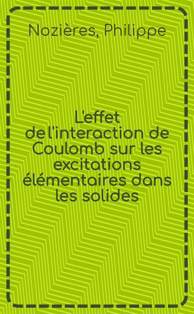 L'effet de l'interaction de Coulomb sur les excitations &eacute;l&eacute;mentaires dans les solides: 1-re th&egrave;se; Propositions donn&eacute;es par la Facult&eacute;: 2-e th&egrave;se: Th&egrave;ses pr&eacute;sent&eacute;es &agrave; ... l'Univ. de Paris pour obtenir le grade de docteur &egrave;s sciences physiques / par Philippe Nozi&egrave;res