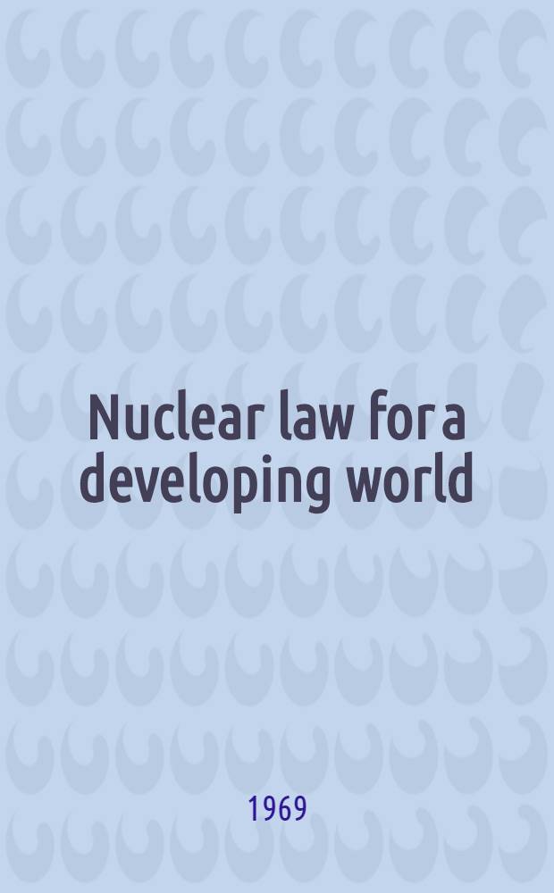 Nuclear law for a developing world : Lectures given at the training course on the legal aspects of peaceful uses of atomic energy, held by the International atomic energy agency in Vienna, 16-26 Apr. 1968