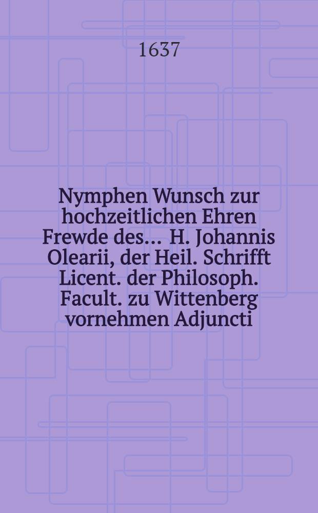 Nymphen Wunsch zur hochzeitlichen Ehren Frewde des ... H. Johannis Olearii, der Heil. Schrifft Licent. der Philosoph. Facult. zu Wittenberg vornehmen Adjuncti, und Superintend. zu Querfurdt. und der ... Jungf. Catharinen Elisabethen Merckin am 5. Decemb. des 1637