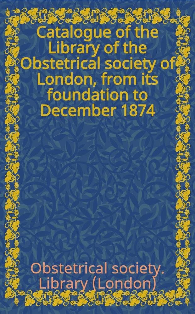 Catalogue of the Library of the Obstetrical society of London, from its foundation to December 1874