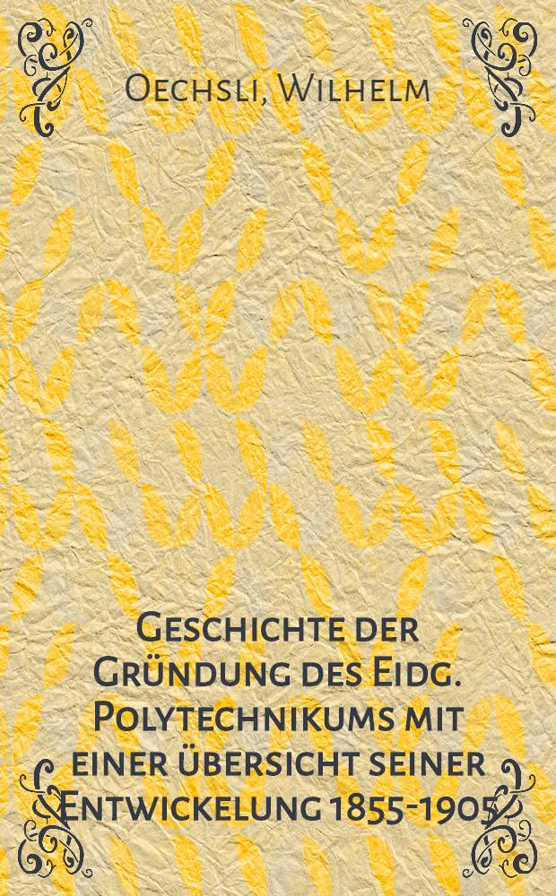 Geschichte der Gr&uuml;ndung des Eidg. Polytechnikums mit einer &uuml;bersicht seiner Entwickelung 1855-1905