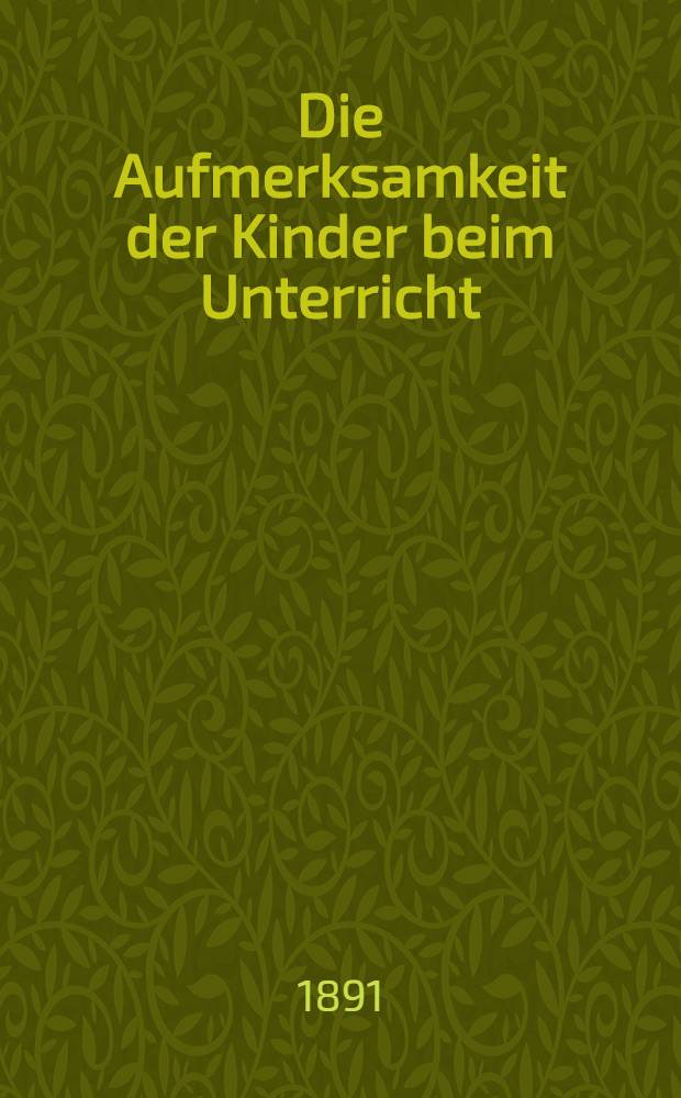 Die Aufmerksamkeit der Kinder beim Unterricht : Mittel, dieselbe zu wecken und rege zu erhalten