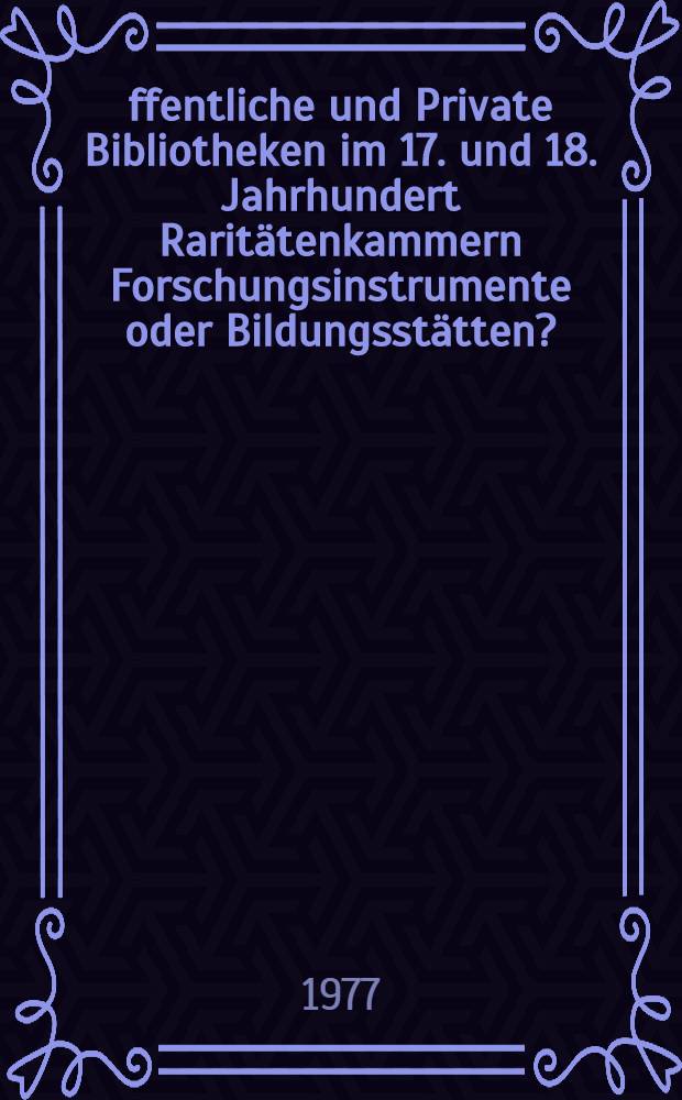 Öffentliche und Private Bibliotheken im 17. und 18. Jahrhundert Raritätenkammern Forschungsinstrumente oder Bildungsstätten? : Vortr. gehalten anläßlich des 1. Wolfenbütteler Symp. vom 24. bis 26. Sept. 1975 in der Herzog August Bibl