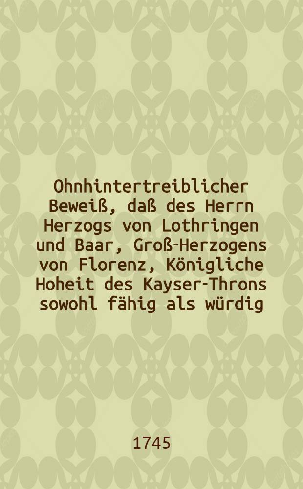 Ohnhintertreiblicher Bewei&szlig;, da&szlig; des Herrn Herzogs von Lothringen und Baar, Gro&szlig;-Herzogens von Florenz, K&ouml;nigliche Hoheit des Kayser-Throns sowohl f&auml;hig als w&uuml;rdig, zumahlen dessen Wahl dem gesammten Teutschen Reich h&ouml;chst-ersprie&szlig;lich, ja zu Erhaltung der geveinen Fryheit allerdings nothwendig, folgsem von allen Teutsch-Gesinnten zu w&uuml;nschen seye