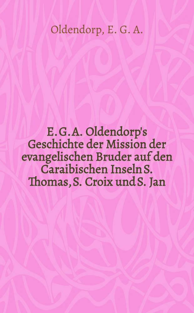 E. G. A. Oldendorp's Geschichte der Mission der evangelischen Bruder auf den Caraibischen Inseln S. Thomas, S. Croix und S. Jan : Th. 1-3