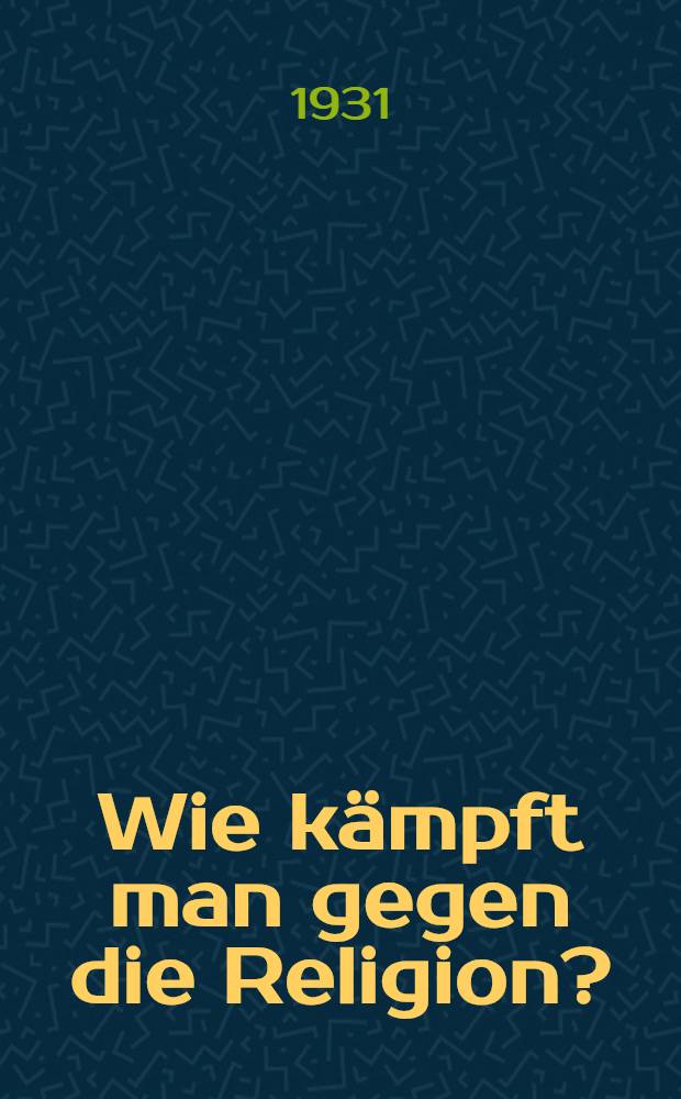 ... Wie kämpft man gegen die Religion? : Leitfaden für die praktische antireligiöse Arbeit in Stadt und Dorf in den Verhältnissen des Verstärkten sozialistischen Vormarsches an allen Fronten