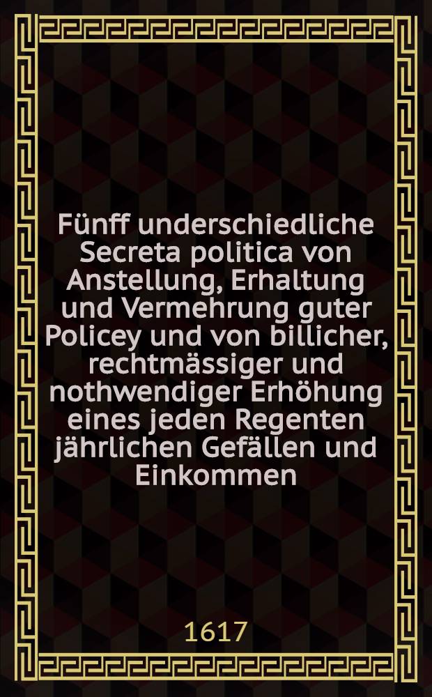 Fünff underschiedliche Secreta politica von Anstellung, Erhaltung und Vermehrung guter Policey und von billicher, rechtmässiger und nothwendiger Erhöhung eines jeden Regenten jährlichen Gefällen und Einkommen, allen hohen und hideren Obrigkeiten, besonders deß heyligen Römischen Reichs Ständen in diesen letzten und hochbetrangten Zeiten zum testen gestellt durch Georgium Obrechtum ...
