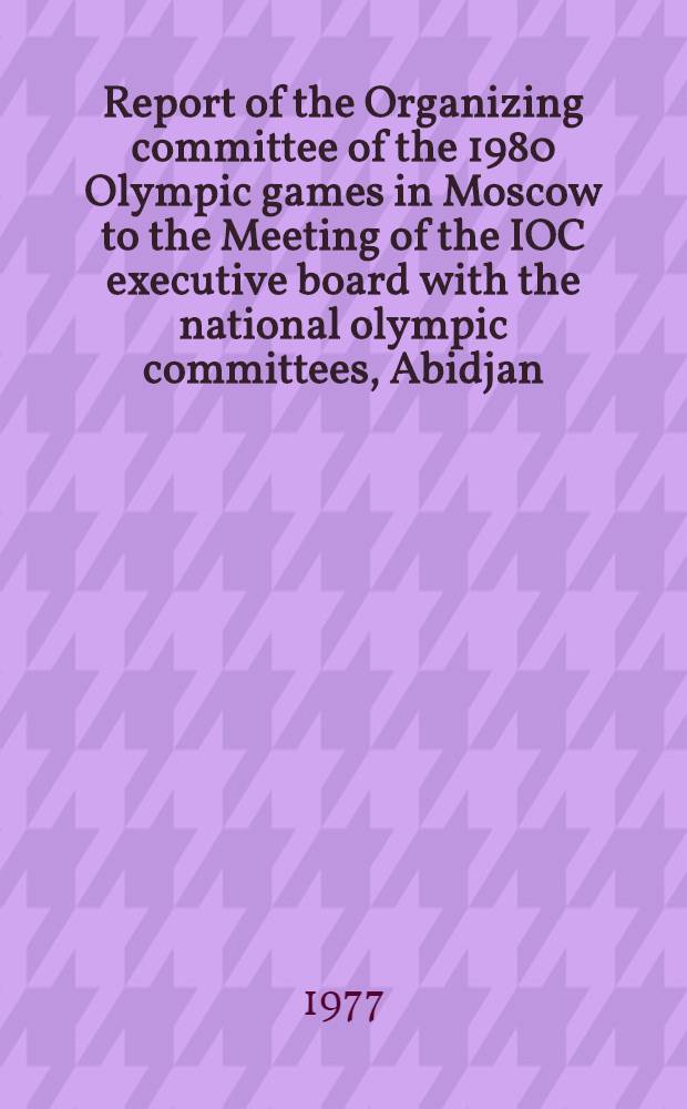 Report of the Organizing committee of the 1980 Olympic games in Moscow to the Meeting of the IOC executive board with the national olympic committees, Abidjan, 31.03.77. [Rapport du Comité d'organisation des Jeux Olympiques de 1980 à Moscou à la Réunion de la Commission exécutive du CIO avec les comités nationaux olympiques]