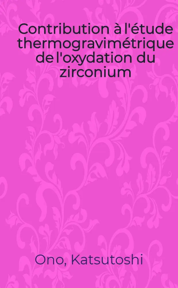 Contribution &agrave; l'&eacute;tude thermogravim&eacute;trique de l'oxydation du zirconium: 1-re th&egrave;se; Propositions donn&eacute;es par la Facult&eacute;: 2-e th&egrave;se: Th&egrave;ses pr&eacute;sent&eacute;es &agrave; la Facult&eacute; des sciences d'Orsay ... / par m. Katsutoshi Ono