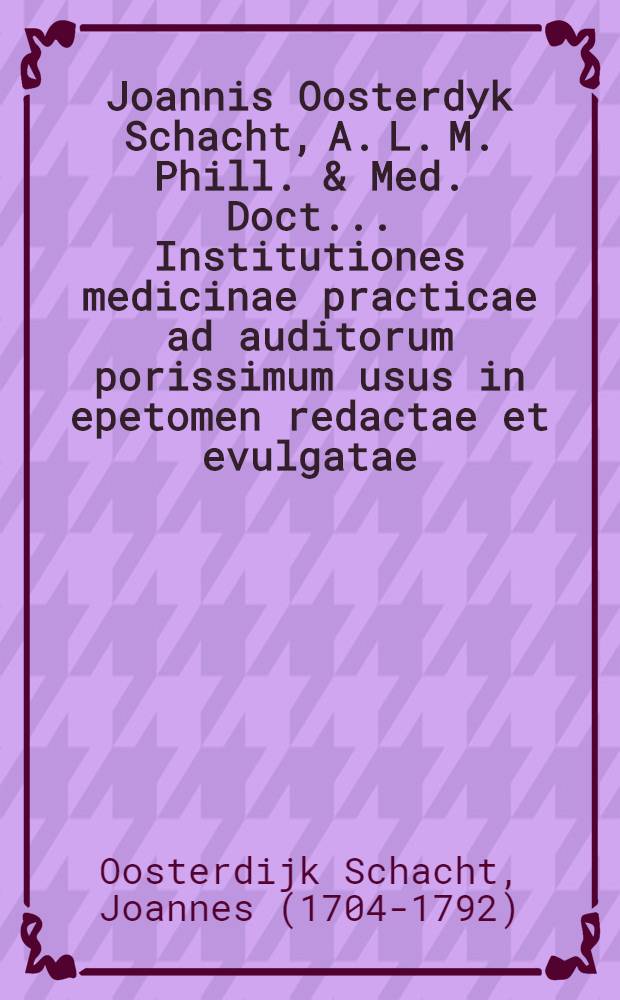 Joannis Oosterdyk Schacht, A. L. M. Phill. & Med. Doct... Institutiones medicinae practicae ad auditorum porissimum usus in epetomen redactae et evulgatae