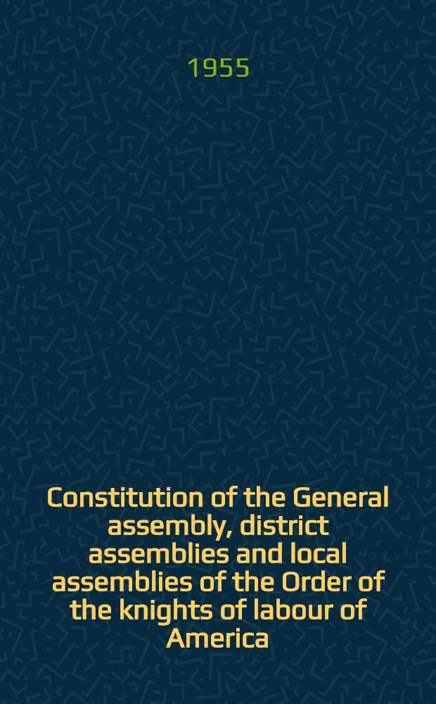 Constitution of the General assembly, district assemblies and local assemblies of the Order of the knights of labour of America : Adapted at Reading, Pa., Jan. 1-4, 1878 : revised at St. Louis, Mo., Jan. 14-17, 1879 : ... and at Hamilton, Ont., Oct. 512, 1885