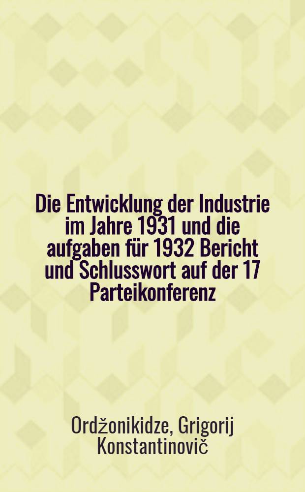 ... Die Entwicklung der Industrie im Jahre 1931 und die aufgaben f&uuml;r 1932 Bericht und Schlusswort auf der 17 Parteikonferenz : Anhang: Resolution zum bericht des genossen Ordshonikidse
