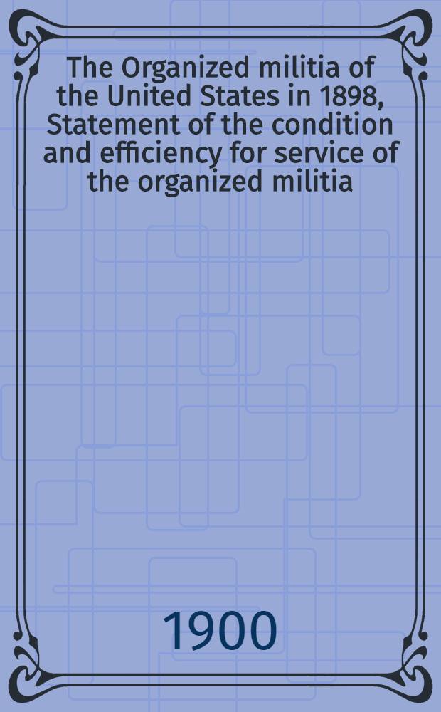 The Organized militia of the United States [in 1898], Statement of the condition and efficiency for service of the organized militia : From special report received from the adjutant-general of the several states, territories, and the district of Columbia