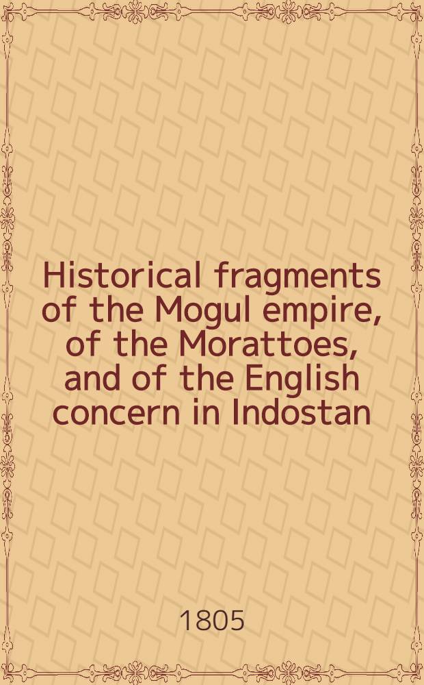 Historical fragments of the Mogul empire, of the Morattoes, and of the English concern in Indostan; from the year 1659 : Origin of the English establishment, and of the company's trade, at broach and Surat, and a general idea of the government and people of Indostan
