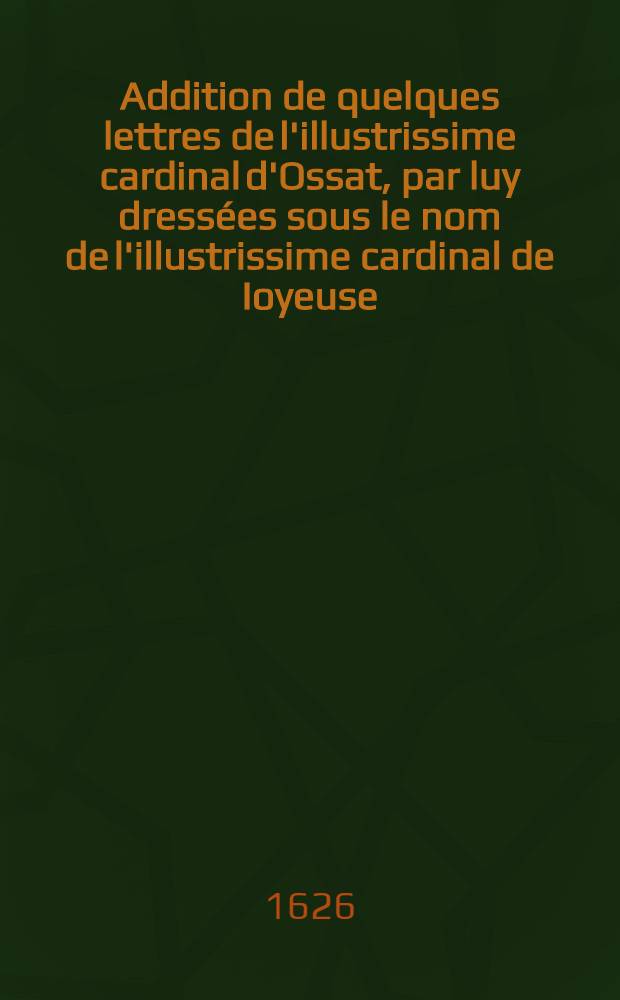 Addition de quelques lettres de l'illustrissime cardinal d'Ossat, par luy dress&eacute;es sous le nom de l'illustrissime cardinal de Ioyeuse : Ensemble trois lettres du pape Cl&eacute;ment VIII: l'une au duc de Lorraine, l'autre au duc de Bar, son fils & l'autre &agrave; madame, s&oelig;ur unique du roy Henry IIII