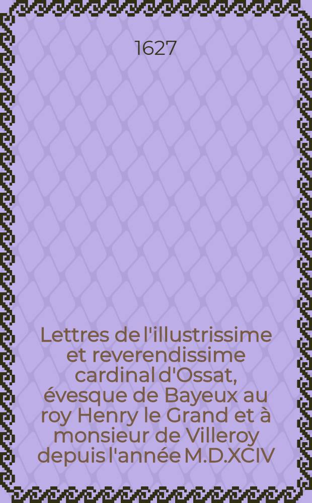 Lettres de l'illustrissime et reverendissime cardinal d'Ossat, &eacute;vesque de Bayeux au roy Henry le Grand et &agrave; monsieur de Villeroy depuis l'ann&eacute;e M.D.XCIV. iusques &agrave; l'ann&eacute;e M.D.C.IIII.