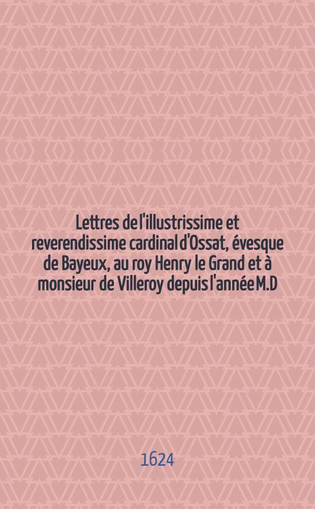 Lettres de l'illustrissime et reverendissime cardinal d'Ossat, évesque de Bayeux, au roy Henry le Grand et à monsieur de Villeroy depuis l'année M.D.C.IV. jusques à l'année M.D.C.IIII.