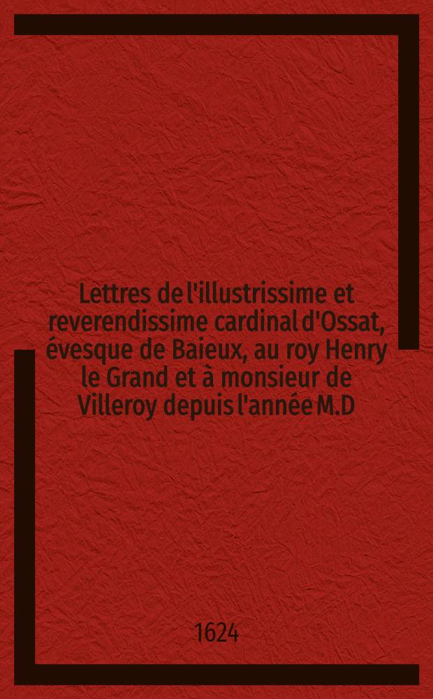 Lettres de l'illustrissime et reverendissime cardinal d'Ossat, &eacute;vesque de Baieux, au roy Henry le Grand et &agrave; monsieur de Villeroy depuis l'ann&eacute;e M.D.XCIV. iusques &agrave; l'ann&eacute;e M.DC.IIII.
