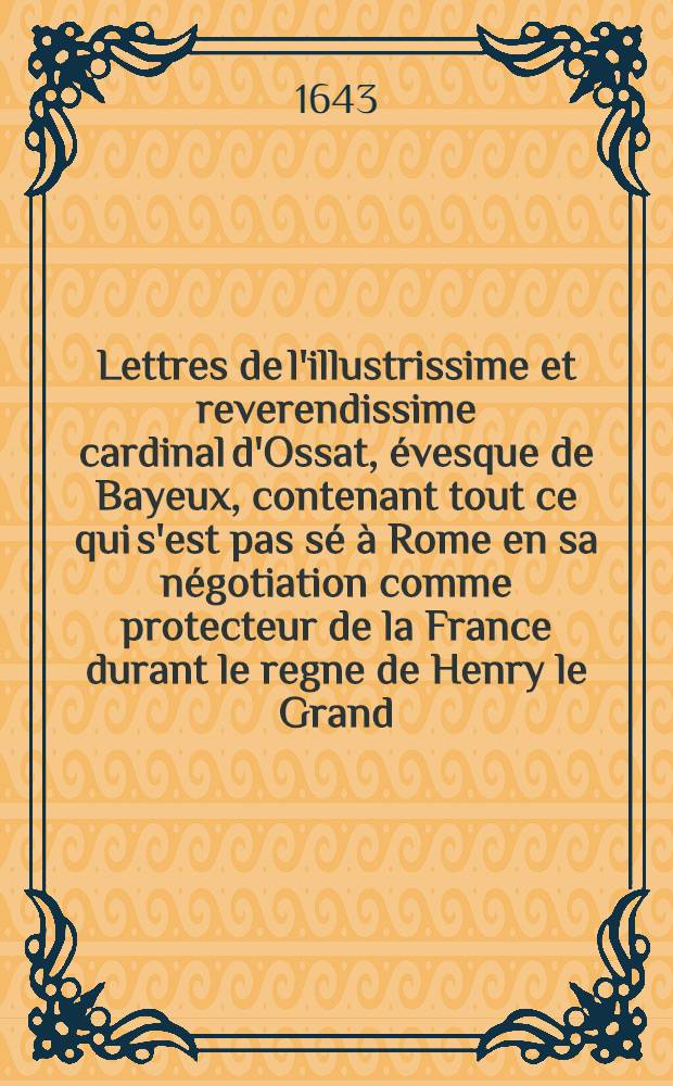 Lettres de l'illustrissime et reverendissime cardinal d'Ossat, &eacute;vesque de Bayeux, contenant tout ce qui s'est pas s&eacute; &agrave; Rome en sa n&eacute;gotiation comme protecteur de la France durant le regne de Henry le Grand