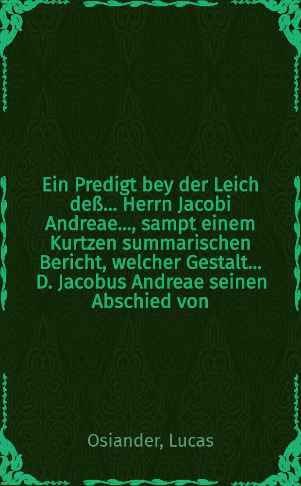 Ein Predigt bey der Leich deß ... Herrn Jacobi Andreae ..., sampt einem Kurtzen summarischen Bericht, welcher Gestalt ... D. Jacobus Andreae seinen Abschied von ... Rectore und Senatu der Universitet zu Tübingen ... genommen, gehalten zu Tübingen den 9. Januarij anno 1590 durch Lucam Osiandrum ...