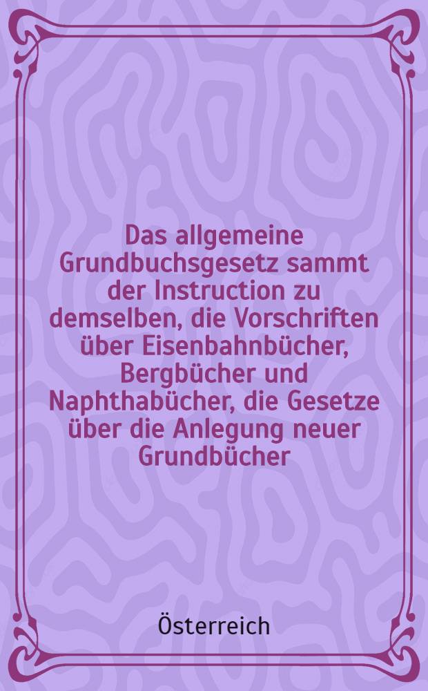Das allgemeine Grundbuchsgesetz sammt der Instruction zu demselben, die Vorschriften über Eisenbahnbücher, Bergbücher und Naphthabücher, die Gesetze über die Anlegung neuer Grundbücher, nebst allen übrigen einschlägigen Gesetzen und Verordnungen und den Entscheidungen des Obersten Gerichtshofes