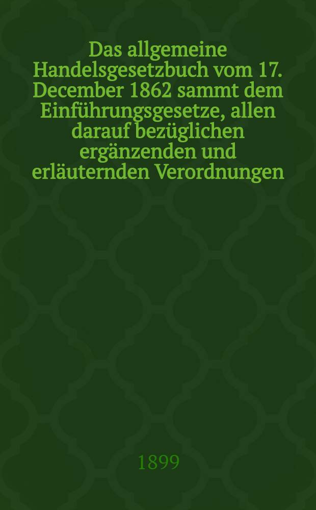 Das allgemeine Handelsgesetzbuch vom 17. December 1862 sammt dem Einführungsgesetze, allen darauf bezüglichen ergänzenden und erläuternden Verordnungen : Die Vorschriften über Erwerbs- u. Wirthschaftsgenossenschaften, Versicherungsanstalten, Wäg- und Meßanstalten ... und den Eisenbahnbetrieb. ..