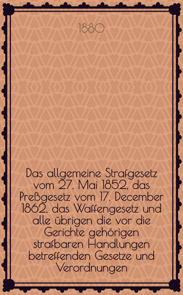 Das allgemeine Strafgesetz vom 27. Mai 1852, das Preßgesetz vom 17. December 1862, das Waffengesetz und alle übrigen die vor die Gerichte gehörigen strafbaren Handlungen betreffenden Gesetze und Verordnungen, nebst den ergänzenden und erläuternden Anordnungen und den grundsätzlichen Entscheidungen des Obersten Gerichts- und Cassationshofes : Mit einem ausführlichen alphabetischen und chronologischen Register