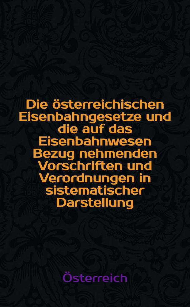 Die österreichischen Eisenbahngesetze und die auf das Eisenbahnwesen Bezug nehmenden Vorschriften und Verordnungen in sistematischer Darstellung : Mit einem ausführlichen alphabetischen und chronologischen Register