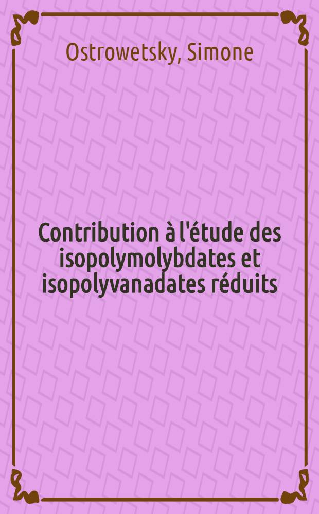 Contribution à l'étude des isopolymolybdates et isopolyvanadates réduits: 1-re thèse; Propositions données par la Faculté: 2-e thèse: Thèses présentées à la Faculté des sciences de l'Univ. de Paris ... / par m-me Simone Ostrowetsky, née Janaudy