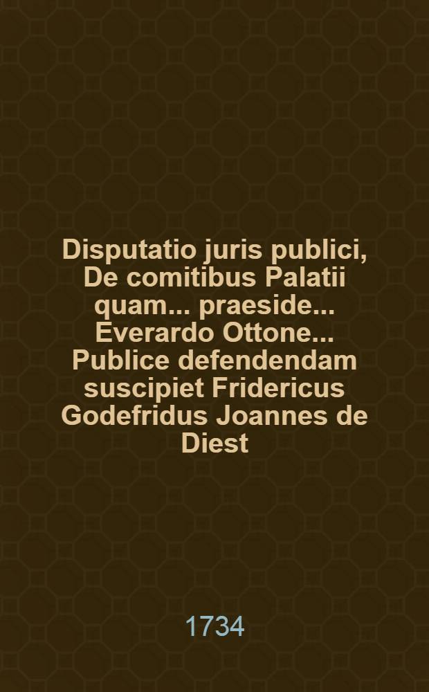 Disputatio juris publici, De comitibus Palatii quam ... praeside ... Everardo Ottone ... Publice defendendam suscipiet Fridericus Godefridus Joannes de Diest ... auctror. Ad diem 26 Maji ...