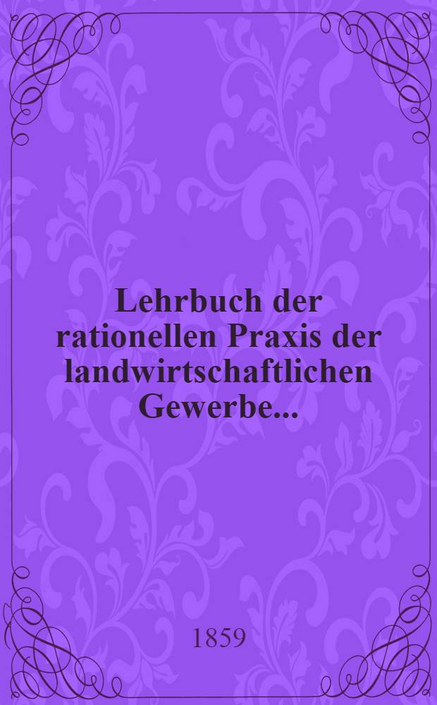 Lehrbuch der rationellen Praxis der landwirtschaftlichen Gewerbe ... : Zum gebrauche bei vorträgen über die landwirtschaftlichen Gewerbe und zum Selbstunterrichte für Landwirthe, Fabrikanten, Architekten und Ingenieure : In 2 Bänden : Bd. 1-2