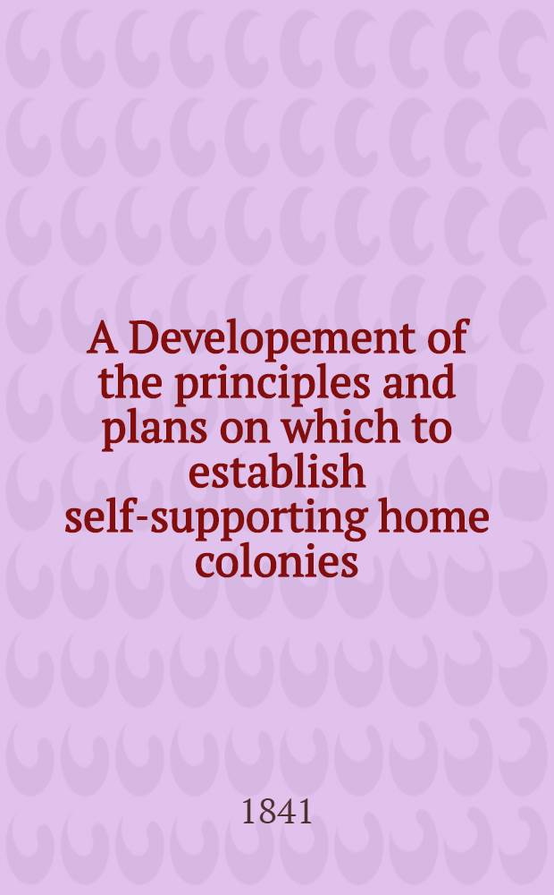 A Developement of the principles and plans on which to establish self-supporting home colonies; as a most secure and profitable investment for capital, and an effectual means permanently to remove the causes of ignorance, poverty, and crime; and most materially to benefit all classes of society; by giving a right application to the now greatly misdirected powers of the human faculties and of physical and moral science