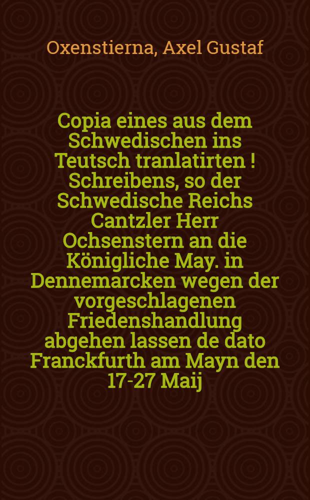 Copia eines aus dem Schwedischen ins Teutsch tranlatirten [!] Schreibens, so der Schwedische Reichs Cantzler Herr Ochsenstern an die K&ouml;nigliche May. in Dennemarcken wegen der vorgeschlagenen Friedenshandlung abgehen lassen de dato Franckfurth am Mayn den 17-27 Maij