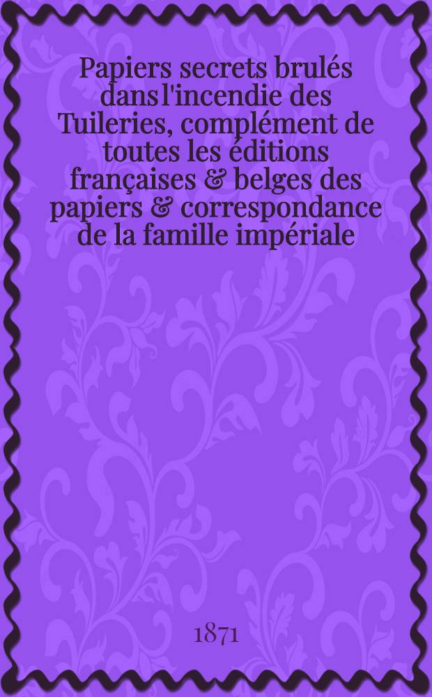 Papiers secrets brulés dans l'incendie des Tuileries, complément de toutes les éditions françaises & belges des papiers & correspondance de la famille impériale