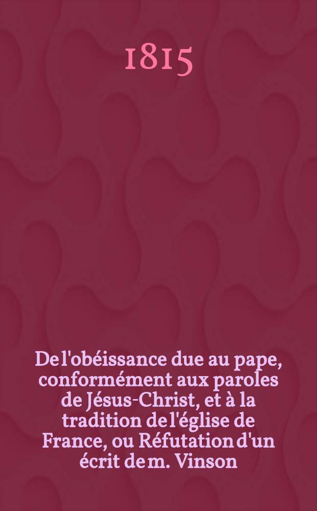 De l'ob&eacute;issance due au pape, conform&eacute;ment aux paroles de J&eacute;sus-Christ, et &agrave; la tradition de l'&eacute;glise de France, ou R&eacute;futation d'un &eacute;crit de m. Vinson, intitul&eacute;: "Adresse aux deux Chambres, ou Pensez-y bien"