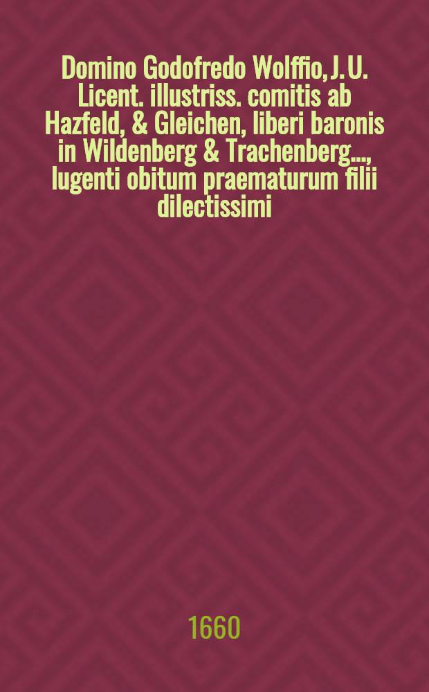 Παραμύφια ... Domino Godofredo Wolffio, J. U. Licent. illustriss. comitis ab Hazfeld, & Gleichen, liberi baronis in Wildenberg & Trachenberg ..., lugenti obitum praematurum filii dilectissimi, adolescentuli Godofredi Wolffii, An. Chr. ↀDCLI a. d. XXI. Febr. in lucem editi, anni autem ↀDCLX. a. d. XII. Decembr. ... vivis exempti; ipsis exequiis, a. d. XIX. Decembr. honorifice ductis, ... à Wolffiani nominis, amatoribus pariter & cultoribus ... exhibita