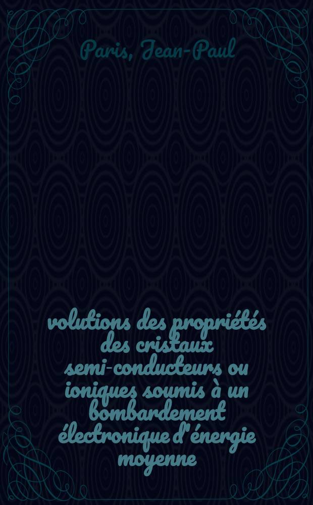 Évolutions des propriétés des cristaux semi-conducteurs ou ioniques soumis à un bombardement électronique d'énergie moyenne: 1-re thèse; Propositions données par la Faculté: 2-e thèse: Thèses présentées à la Faculté des sciences de l'Univ. de Lyon ... / par Jean-Paul Paris ..