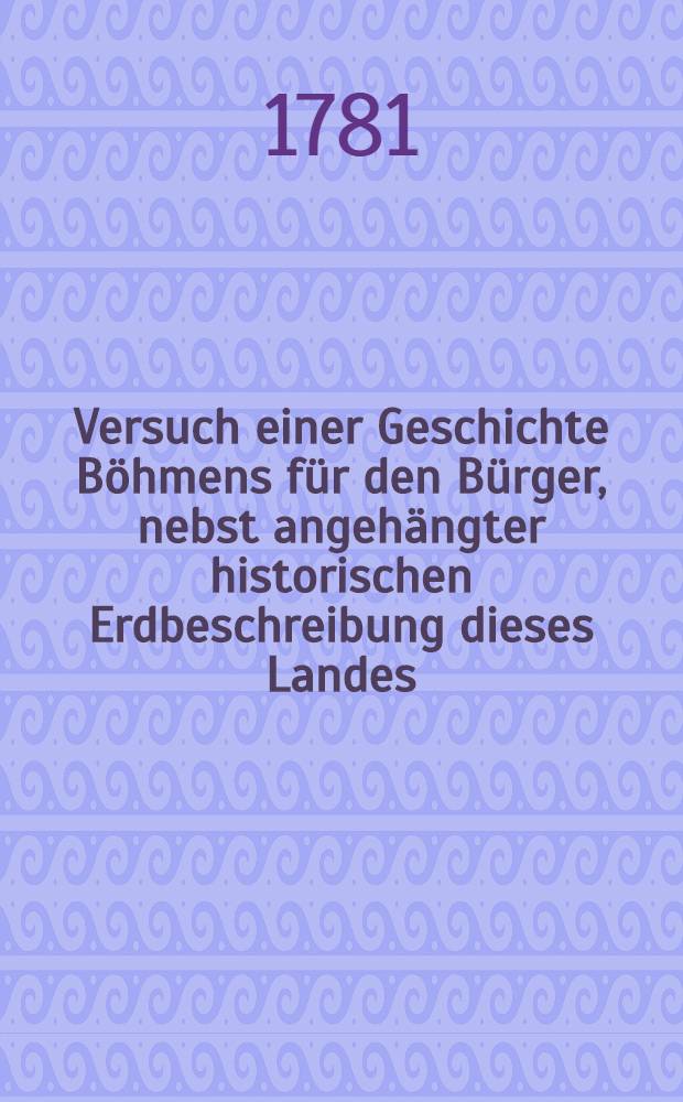 Versuch einer Geschichte B&ouml;hmens f&uuml;r den B&uuml;rger, nebst angeh&auml;ngter historischen Erdbeschreibung dieses Landes