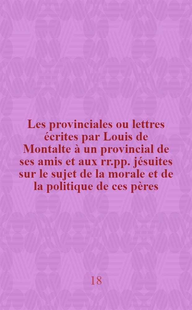 ... Les provinciales ou lettres écrites par Louis de Montalte à un provincial de ses amis et aux rr.pp. jésuites sur le sujet de la morale et de la politique de ces pères