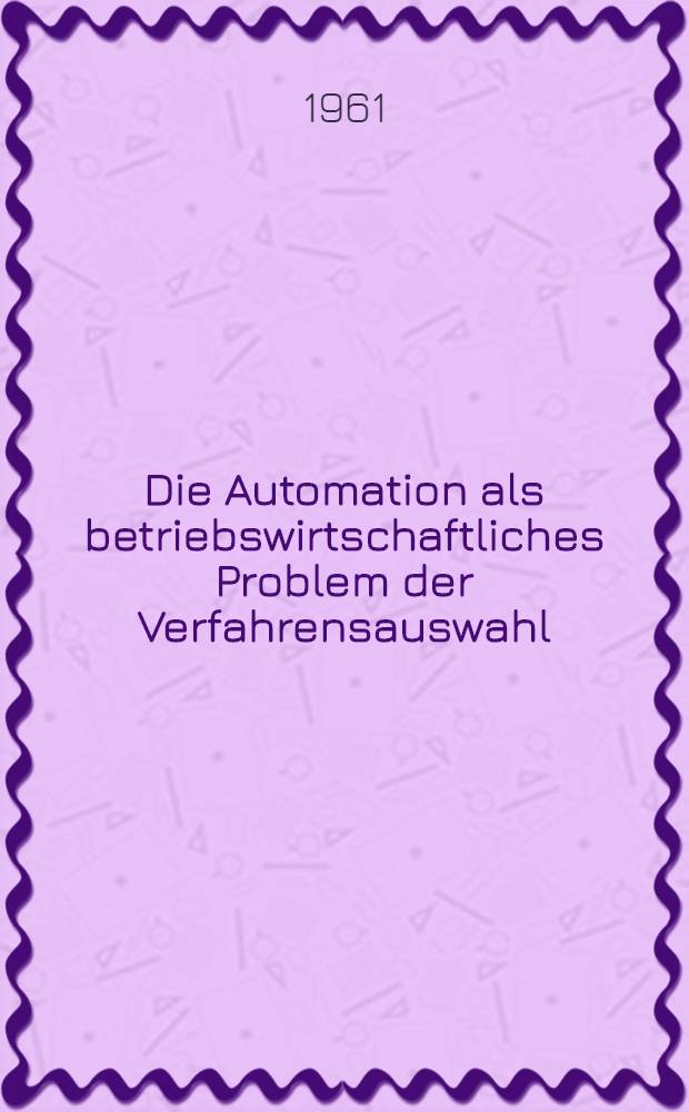 Die Automation als betriebswirtschaftliches Problem der Verfahrensauswahl : Inaug.-Diss. zur Erlangung der Doktorwürde der ... Univ. zu Köln