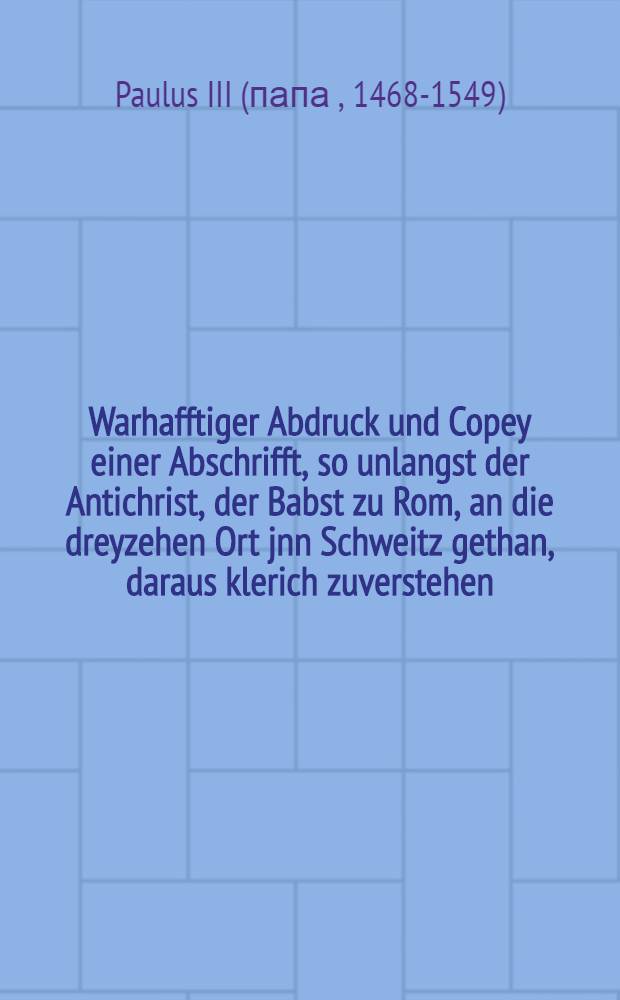 Warhafftiger Abdruck und Copey einer Abschrifft, so unlangst der Antichrist, der Babst zu Rom, an die dreyzehen Ort jnn Schweitz gethan, daraus klerich zuverstehen, warumb Keiser. Mai. itzige Kriegsr&uuml;stung furgenomen