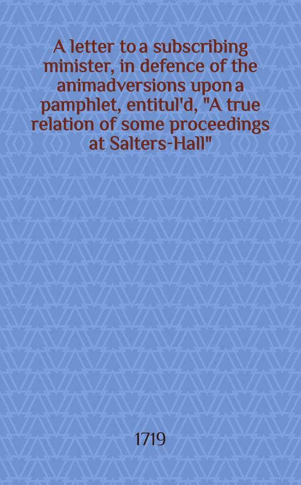 A letter to a subscribing minister, in defence of the animadversions upon a pamphlet, entitul'd, "A true relation of some proceedings at Salters-Hall"