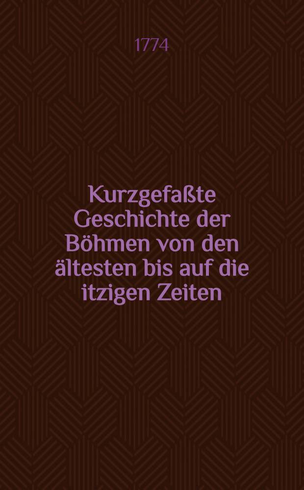 Kurzgefaßte Geschichte der Böhmen von den ältesten bis auf die itzigen Zeiten : Aus den besten Geschichtschreibern, alten Kroniken und glaubwürdigen Handschriften zusammen getragen : 1. und 2 Abth