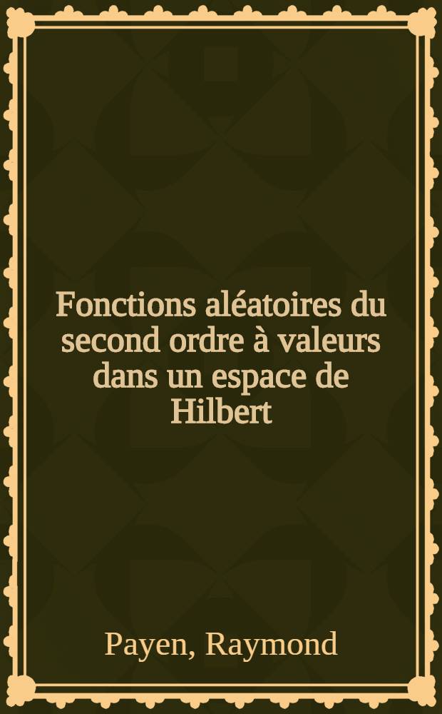 Fonctions aléatoires du second ordre à valeurs dans un espace de Hilbert: 1-re thèse; Propositions données par la Faculté: 2-e thèse: Thèses présentées à la Faculté des sciences de l'Univ. de Paris ... / par Raymond Payen