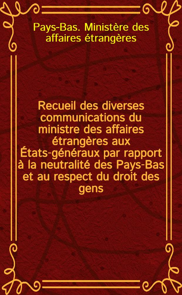 Recueil des diverses communications du ministre des affaires étrangères aux États-généraux par rapport à la neutralité des Pays-Bas et au respect du droit des gens : (Trad. du néerlandais)