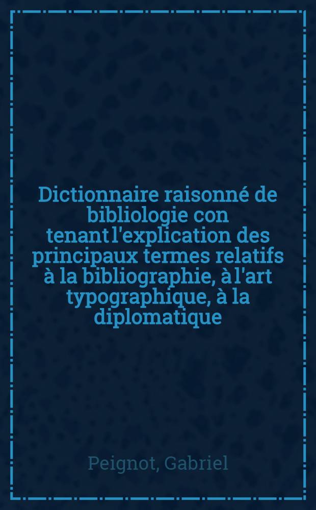 Dictionnaire raisonné de bibliologie con tenant l'explication des principaux termes relatifs à la bibliographie, à l'art typographique, à la diplomatique